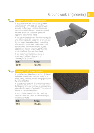 39Groundwork Engineering
	 Regupol 6010SH: High Load Isolation
	
A recycled tyre crumb product designed for
use where very high loads are apparent, yet
acoustic performance is critical. Its acoustic
performance (30dB impact sound insulation)
exceeds that of the standards quoted in
Approved Document E, 2003.
It was developed to greatly enhance the impact
and airborne acoustic properties of screeds and
timber based floors where loads exceed that
of standard constructions in both new build
constructions and refurbishments. Typical
applications include car parks, penthouses,
music studios and gymnasium floors.
It has 15mm nominal thickness and a
maximum load bearing capacity of
10000kg/m2
(100kN/m2
).
	
Code Roll Size
6010SH 1.25 x 10m
	 Regupol 7210C: Screed Isolation
	
A cost-effective rubber bound product designed
to isolate screeds from the main structure of
the building, reducing impact energy generated
by general footfall.
It is used under all types of floor screeds in new
build apartments and is aimed at constructions
where Pre-Completion Testing (PCT) is preferred
to that of a Robust Detail (RD).
It is supplied in sheets 5mm thick and has
airborne sound insulation of 49dB and impact
insulation of 46dB.
	
Code Roll Size
7210C 1.15 x 2.3m
 