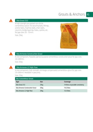 45Grouts  Anchors
	 Sika Grout 212
	
A high strength pre-packed non-shrink
cementitious grout. For grouting bolts, fittings,
anchor bolts, machine beds, chain bolts,
columns, bridge bearings, holes, cavities, etc.
for gap sizes 10 - 75mm.
Size: 25kg
	 Sika Armorex Construction Grout
	
A one-component, flowable, general purpose cementitious construction grout for gap sizes 	
10-100mm.
Size: 25kg
	 Sika Armorex L2 High Flow
	
A one-component, high strength, shrinkage compensated cementitious grout for gap sizes 	
10-100mm. Available in grey only.
Size: 25kg
	
Sika Cementitious Grouts
Type Size Coverage
Sika Grout 212 25kg 14 litres at pourable consistency
Sika Armorex Construction Grout 25kg 14.2 litres
Sika Armorex L2 High Flow 25kg 13.5 litres
	
 