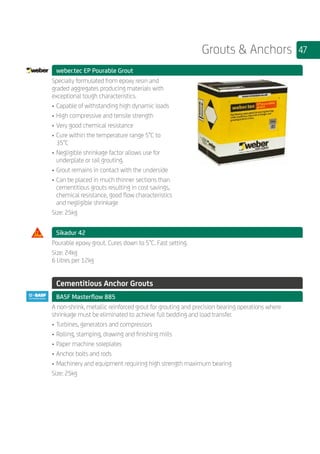 47Grouts  Anchors
	 weber.tec EP Pourable Grout
	
Specially formulated from epoxy resin and
graded aggregates producing materials with
exceptional tough characteristics.
•	Capable of withstanding high dynamic loads
•	High compressive and tensile strength
•	Very good chemical resistance
•	Cure within the temperature range 5°C to
35°C
•	Negligible shrinkage factor allows use for
underplate or rail grouting.
•	Grout remains in contact with the underside
•	Can be placed in much thinner sections than
cementitious grouts resulting in cost savings,
chemical resistance, good flow characteristics
and negligible shrinkage
Size: 25kg
	 Sikadur 42
	
Pourable epoxy grout. Cures down to 5°C. Fast setting.
Size: 24kg
6 Litres per 12kg
	
	 Cementitious Anchor Grouts
	 BASF Masterflow 885
	
A non-shrink, metallic reinforced grout for grouting and precision bearing operations where
shrinkage must be eliminated to achieve full bedding and load transfer.
•	Turbines, generators and compressors
•	Rolling, stamping, drawing and finishing mills
•	Paper machine soleplates
•	Anchor bolts and rods
•	Machinery and equipment requiring high strength maximum bearing
Size: 25kg
	
 