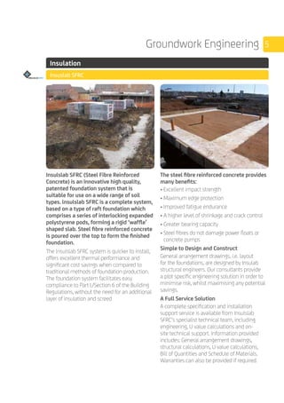 5Groundwork Engineering
	 Insulation
	 Insuslab SFRC
	
	
	
	
Insulslab SFRC (Steel Fibre Reinforced
Concrete) is an innovative high quality,
patented foundation system that is
suitable for use on a wide range of soil
types. lnsulslab SFRC is a complete system,
based on a type of raft foundation which
comprises a series of interlocking expanded
polystyrene pods, forming a rigid ‘waffle’
shaped slab. Steel fibre reinforced concrete
is poured over the top to form the finished
foundation.
The lnsulslab SFRC system is quicker to install,
offers excellent thermal performance and
significant cost savings when compared to
traditional methods of foundation production.
The foundation system facilitates easy
compliance to Part L/Section 6 of the Building
Regulations, without the need for an additional
layer of insulation and screed
The steel fibre reinforced concrete provides
many benefits:
• Excellent impact strength
• Maximum edge protection
• Improved fatigue endurance
• A higher level of shrinkage and crack control
• Greater bearing capacity
• Steel fibres do not damage power floats or
concrete pumps
Simple to Design and Construct
General arrangement drawings, i.e. layout
for the foundations, are designed by Insulab
structural engineers. Our consultants provide
a plot specific engineering solution in order to
minimise risk, whilst maximising any potential
savings.
A Full Service Solution
A complete specification and installation
support service is available from Insulslab
SFRC’s specialist technical team, including
engineering, U value calculations and on-
site technical support. Information provided
includes: General arrangement drawings,
structural calculations, U value calculations,
Bill of Quantities and Schedule of Materials.
Warranties can also be provided if required.
 