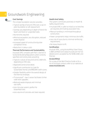 6 Groundwork Engineering
		
Cost Savings
This simple foundation solution provides:
• Typical savings of around 25% over a cap on
piles foundation or raft replacement
• Savings vary depending on depth of trench for
beam and block or suspended slabs
• No trenches required
• Minimal excavation, less disruption, reduced
waste disposal
• Increased speed of construction/quicker
completion times
• Reduction in labour costs
Thermal Performance and Sustainability
Insulslab SFRC complies with Part L (Section 6
Scotland) Building Regulations when correctly
specified and constructed, providing:
• Typical U values of around 0.10-0.13W/m2K,
depending on P/A ratio.
• Approved constructive detail.
• Significant contribution to Code for
Sustainable Homes and BREEAM credit scores.
• Greater flexibility within the overall design of
the thermal envelope.
• ‘Future-proof’ - low U values facilitates further
code level upgrades.
• Reduced waste disposal and minimal
site traffic.
• Less intrusive system; perfect for
brownfield sites
• Less volume of concrete and steel required.
Health And Safety
The system contributes positively to Health 
Safety requirements:
• Insulslab SFRC is safer to install as no trenches
are required, eliminating associated risks.
• Manual handling is minimised throughout
construction.
• Fewer components helps minimise site traffic.
• Less risk of injury due to minimal reinforcing
requirements.
• No heavy blocks to lift.
Certification
Insulsab SFRC, using ArcelorMittal Steel Fibres,
is BBA certified (visit www.insuslab.com for full
details) and is accepted by the NHBC/LABC and
Premier.
ArcelorMittal
For a copy of the Best Practice Guide or for a
list of Insulslab contacts refer to our website at
www.insulslab.com.
 