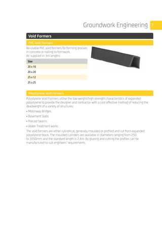 7Groundwork Engineering
	 Void Formers
	 PVC Void Formers
	
Re-usable PVC void formers for forming grooves
in concrete or nailing to formwork.
All supplied in 3m lengths
	
Size
20 x 10
20 x 20
25 x 12
25 x 25
	 Polystyrene Void Formers
	
Polystyrene Void Formers utilise the low weight/high strength characteristics of expanded
polystyrene to provide the designer and contractor with a cost effective method of reducing the
deadweight of a variety of structures:
• Motorway Bridges
• Basement Slabs
• Precast beams
• Water Treatment works
The void formers are either cylindrical, generally moulded or profiled and cut from expanded
polystyrene block. The moulded cylinders are available in diameters ranging from 250
to 1050mm and the standard length is 2.4m. By glueing and cutting the profiles can be
manufactured to suit engineers’ requirements.
	
	
 