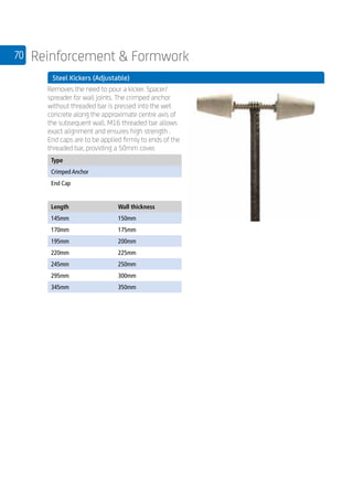 70 Reinforcement  Formwork
	 Steel Kickers (Adjustable)
	
Removes the need to pour a kicker. Spacer/
spreader for wall joints. The crimped anchor
without threaded bar is pressed into the wet
concrete along the approximate centre axis of
the subsequent wall. M16 threaded bar allows
exact alignment and ensures high strength .
End caps are to be applied firmly to ends of the
threaded bar, providing a 50mm cover.
	
Type
Crimped Anchor
End Cap
Length Wall thickness
145mm 150mm
170mm 175mm
195mm 200mm
220mm 225mm
245mm 250mm
295mm 300mm
345mm 350mm
 