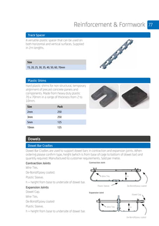 77Reinforcement  Formwork
	 Track Spacer
	
A versatile plastic spacer that can be used on
both horizontal and vertical surfaces. Supplied
in 2m lengths.
	
Size
15, 20, 25, 30, 35, 40, 50, 60, 70mm
	
	 Plastic Shims
	
Hard plastic shims for non structural, temporary
alignment of precast concrete panels and
components. Made from heavy duty plastic
70 x 70mm in a range of thickness from 2 to
10mm.
	
Size Pack
2mm 250
3mm 250
5mm 125
10mm 125
	
	 Dowels
	 Dowel Bar Cradles
	
Dowel Bar Cradles are used to support dowel bars in contraction and expansion joints. When
ordering please confirm type, height (which is from base of cage to bottom of dowel bar) and
quantity required. Manufactured to customer requirements. Sold per metre.
	
Contraction Joints
Wire Ties.
De-Bond/Epoxy coated.
Plastic Sleeve.
h = height from base to underside of dowel bar.
Expansion Joints
Dowel Cap.
Wire Ties.
De-Bond/Epoxy coated
Plastic Sleeve.
h = height from base to underside of dowel bar.
Contraction Joint
Wire Ties H
Plastic Sleeve De-Bond/Epoxy coated
Expansion Joint
Dowel Cap
Wire Ties H
De-Bond/Epoxy coated
 