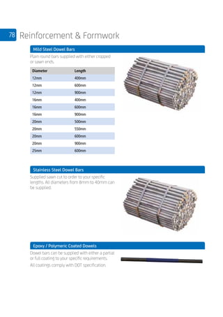 78 Reinforcement  Formwork
	 Mild Steel Dowel Bars
	
Plain round bars supplied with either cropped
or sawn ends.
	
Diameter Length
12mm 400mm
12mm 600mm
12mm 900mm
16mm 400mm
16mm 600mm
16mm 900mm
20mm 500mm
20mm 550mm
20mm 600mm
20mm 900mm
25mm 600mm
	 Stainless Steel Dowel Bars
	
Supplied sawn cut to order to your specific
lengths. All diameters from 8mm to 40mm can
be supplied.
	 Epoxy / Polymeric Coated Dowels
	
Dowel bars can be supplied with either a partial
or full coating to your specific requirements.
All coatings comply with DOT specification.
 