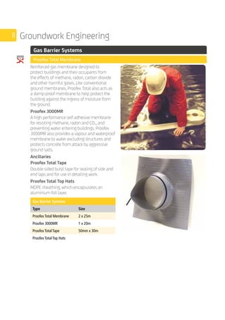 8 Groundwork Engineering
	 Gas Barrier Systems
	 Proofex Total Membrane
	
Reinforced gas membrane designed to
protect buildings and their occupants from
the effects of methane, radon, carbon dioxide
and other harmful gases. Like conventional
ground membranes, Proofex Total also acts as
a damp-proof membrane to help protect the
building against the ingress of moisture from
the ground.
Proofex 3000MR
A high performance self adhesive membrane
for resisting methane, radon and CO2, and
preventing water entering buildings. Proofex
3000MR also provides a vapour and waterproof
membrane to water excluding structures and
protects concrete from attack by aggressive
ground salts.
Ancillaries
Proofex Total Tape
Double-sided butyl tape for sealing of side and
end laps and for use in detailing work.
Proofex Total Top Hats
MDPE sheathing, which encapsulates an
aluminium foil layer.
	
Gas Barrier Systems
Type Size
Proofex Total Membrane 2 x 25m
Proofex 3000MR 1 x 20m
Proofex Total Tape 50mm x 30m
Proofex Total Top Hats
 