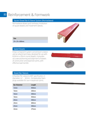 80 Reinforcement  Formwork
	 Square Dowel Bar  Sleeve System (Permasleeve)
	
Permasleeve allows quick and easy installation
of square dowels and movement sleeves.
	
Size
20 x 20 x 600mm
	
	 Speed Dowels
	
A two-component system consisting of a sleeve
and an attachment base, designed for use with
610mm x 20mm round dowels. It provides
accurate positioning and alignment of dowels
at construction and expansion joints, with
effective load transfer.
	 Dowel Bar Sleeves
	
A flexible PVC sleeve to DOT specification, in
diameters 12 - 32mm . Compressible foam
plugs available for use in expansion joints.
	
Bar Diameter Length
12mm 450mm
16mm 200mm
16mm 300mm
16mm 450mm
20mm 300mm
20mm 400mm
25mm 300mm
32mm 375mm
 
