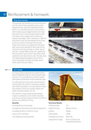 82 Reinforcement  Formwork
	 Strip Joint Corners
	
This provides the benefits of an armoured joint
arris for tied or free contraction joints and is
designed to be used with traditional timber
forms. It is manufactured from 10mm thick x
50mm deep square edged bright mild metal
strip which has a very flat top surface (unlike
hot rolled strip or angle, which produces a
radiused top edge). 10mm diameter x 100mm
long shear studs are stud­-welded to the strips
to ensure maximum keying into the slab.
Angle metal strips are supplied for tied joints
with shear studs welded on both sides of the
strip to tie into the concrete on either side of
the joint. Double Metal Strips are supplied for
free contraction joints which have shear studs
welded on one side of each strip. The two strips
are hollow doweled together and an 8mm
nylon bolt passes through the dowel which
shears when the joint opens.
	
	 ALTI-Shield
	
A unique product designed for protecting the
ends of exposed re-bar on site to prevent stab
injuries. It is a cost effective and time saving
alternative to individual re-bar protection caps.
It is extruded from heavy duty self-extinguish-
ing UV stable PVC which is extremely durable
and 100% recyclable. It ensures that all re-bars
are covered in long runs quickly, tightly and
safely to protect workers on site.
ALTI-Shield’s unique gripping teeth design
makes it suitable for use on both horizontal
and vertical reinforcing bars for 8mm to 40mm
without any additional fixing.
Benefits
• Hardwearing and reusable
• Suitable for horizontal and vertical protection
• Suitable for 8mm to 40mm re-bar
• Easy to fit in seconds
• No additional fixing required
Technical Details
• Profile length:	 1m
• Wall thinness:	 Approx 2.0mm
• Colour:	 Yellow
• Recyclable:	 100%
• Storage instruction:	 Store flat
• Application range:	 8mm to 40mm bar
	 Horizontal  Vertical
 