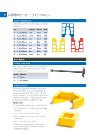 84 Reinforcement  Formwork
	 Plastic Packing Shims
	
Economical levelling and packing out of frames
and battens.
	
Size Thickness Colour Pack
40 x 45, 50 x 100mm 1mm Yellow 1000
40 x 45, 50 x 100mm 1.5mm White 1000
40 x 45, 50 x 100mm 2mm Green 1000
40 x 45, 50 x 100mm 3mm Blue 1000
40 x 45, 50 x 100mm 4mm Red 1000
40 x 45, 50 x 100mm 5mm Brown 1000
40 x 45, 50 x 100mm 6mm Black 1000
40 x 45, 50 x 100mm 10mm Grey 500
	 Bolt Boxes
	 Holding Down Bolts
	
A full range of holding down bolts are available.
Supplied in mild steel or high tensile. Special
sizes made to order.
	
Length x Diameter
20 x 375, 450mm
24 x 375, 450, 600mm
	 The Bolt Cracker
	
An innovative product designed to maximize
holding down bolt movement. It provides a
simple, easy to install, safe and cost effective
solution to a very common problem within the
construction process. The Bolt Cracker clips on
to the head of the bolt and tightens up.
Advantages:
•	Guaranteed full movement inside the cone
•	No damage to the bolt head or thread during
stripping
•	No induced stress or failure to bolts
•	Better quality reduces time and increases
productivity
•	Easy to insert into steel frame
•	Eliminates manual handling risks, noise,
vibration and chemical contact contained
within other options
 