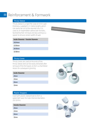 88 Reinforcement  Formwork
	 Thruty Sleeve
	
Thruty sleeve is a rigid PVC tube of 2mm wall
thickness, supplied in 2 metre lengths which
can easily be cut to the required size. It is
used as an expendable sleeve over tie bolts,
facilitating their removal and also acting as a
spacer to ensure correct width of wall.
	
Inside Diameter / Outside Diameter
20/24mm
22/26mm
26/30mm
32/38mm
	 Thruty Cones
	
Thruty cones are used at the ends of the
thruty sleeve and can be easily extracted after
removal of the formwork, to form a chamfered
recess for subsequent grouting.
	
Inside Diameter
20mm
22mm
26mm
32mm
	
	 Plastic Stoppers
	
Used with plastic sleeve/tube to form a
watertight seal. For tube internal diameters
20-32mm.
	
Outside Diameter
20mm
22mm
26mm
32mm
 