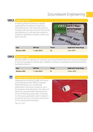 9Groundwork Engineering
	 Bituthene®
8000
	
A superior performing externally applied
waterproofing membrane for basements
and substructures. 70m hydrostatic pressure
resistance with ultra low moisture transmission
rate. Methane, CO2 and radon gas protection.
Suitable for application to damp surfaces and
green concrete.
	
Type Roll Size Primer Application Temp Range
Bituthene 8000 1 x 20m (20m2
) B2 +5 to +35°C
	 Bituthene®
MRX
	
Bituthene MRX is a methane, CO2 and radon gas resistant grade of Bituthene specifically designed
to resist the passage of methane, gas in addition to acting as a waterproof membrane protecting
building foundations.
	
Type Roll Size Primer Application Temp Range
Bituthene MRX 1 x 20m (20m2
) B1 +10 to +35°C
	 Visqueen Radon Protection System
	
Independently Accredited by BRE Certification
Ltd (Certificate Number 083/01) Visqueen
Radon Membrane is an unreinforced
polyethylene membrane, suitable for use in
the protection of buildings from the ingress of
Radon gas. Visqueen Radon Membrane will
act as an effective passive radon membrane
in most typical applications when installed in
accordance with our instructions and will also
act as a damp proof membrane.
Size: 25 x 4m
	
 
