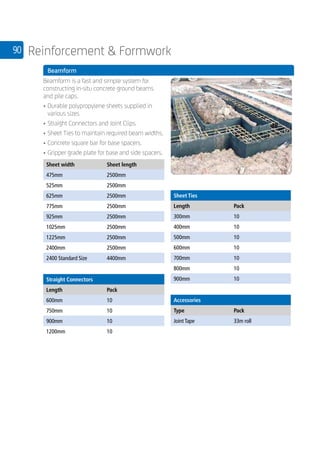 90 Reinforcement  Formwork
	 Beamform
	
Beamform is a fast and simple system for
constructing in-situ concrete ground beams
and pile caps.
•	Durable polypropylene sheets supplied in
various sizes
•	Straight Connectors and Joint Clips.
•	Sheet Ties to maintain required beam widths.
•	Concrete square bar for base spacers.
•	Gripper grade plate for base and side spacers.
	
Sheet width Sheet length
475mm 2500mm
525mm 2500mm
625mm 2500mm
775mm 2500mm
925mm 2500mm
1025mm 2500mm
1225mm 2500mm
2400mm 2500mm
2400 Standard Size 4400mm
Straight Connectors
Length Pack
600mm 10
750mm 10
900mm 10
1200mm 10
Sheet Ties
Length Pack
300mm 10
400mm 10
500mm 10
600mm 10
700mm 10
800mm 10
900mm 10
Accessories
Type Pack
Joint Tape 33m roll
 