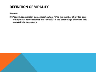 DEFINITION OF VIRALITY
K-score
K=i*conv% (conversion percentage), where “i” is the number of invites sent
out by each new customer and “conv%” is the percentage of invites that
convert into costumers

 