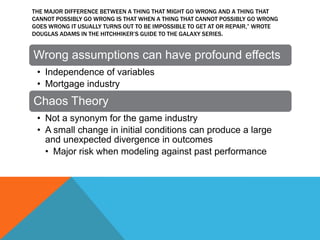 THE MAJOR DIFFERENCE BETWEEN A THING THAT MIGHT GO WRONG AND A THING THAT
CANNOT POSSIBLY GO WRONG IS THAT WHEN A THING THAT CANNOT POSSIBLY GO WRONG
GOES WRONG IT USUALLY TURNS OUT TO BE IMPOSSIBLE TO GET AT OR REPAIR,” WROTE
DOUGLAS ADAMS IN THE HITCHHIKER’S GUIDE TO THE GALAXY SERIES.

Wrong assumptions can have profound effects
• Independence of variables
• Mortgage industry

Chaos Theory
• Not a synonym for the game industry
• A small change in initial conditions can produce a large
and unexpected divergence in outcomes
• Major risk when modeling against past performance

 