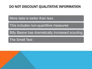 DO NOT DISCOUNT QUALITATIVE INFORMATION
More data is better than less
This includes non-quantitive measures
Billy Beane has dramatically increased scouting
The Smell Test

 