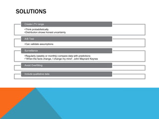 SOLUTIONS
Create LTV range
•Think probabilistically
•Distribution shows honest uncertainty
A/B Test
•Can validate assumptions

Surveillance
•Regularly (weekly or monthly) compare data with predictions
•“When the facts change, I change my mind”, John Maynard Keynes
Avoid Overfitting

Include qualitative data

 