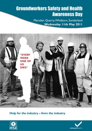 Groundworkers Safety and Health
                    Awareness Day
                 Marsden Quarry,Whitburn, Sunderland
                        Wednesday 11th May 2011




       “EVERY
       WEEK
       ONE OF
       US
       DIES”




Help for the industry – from the industry
 