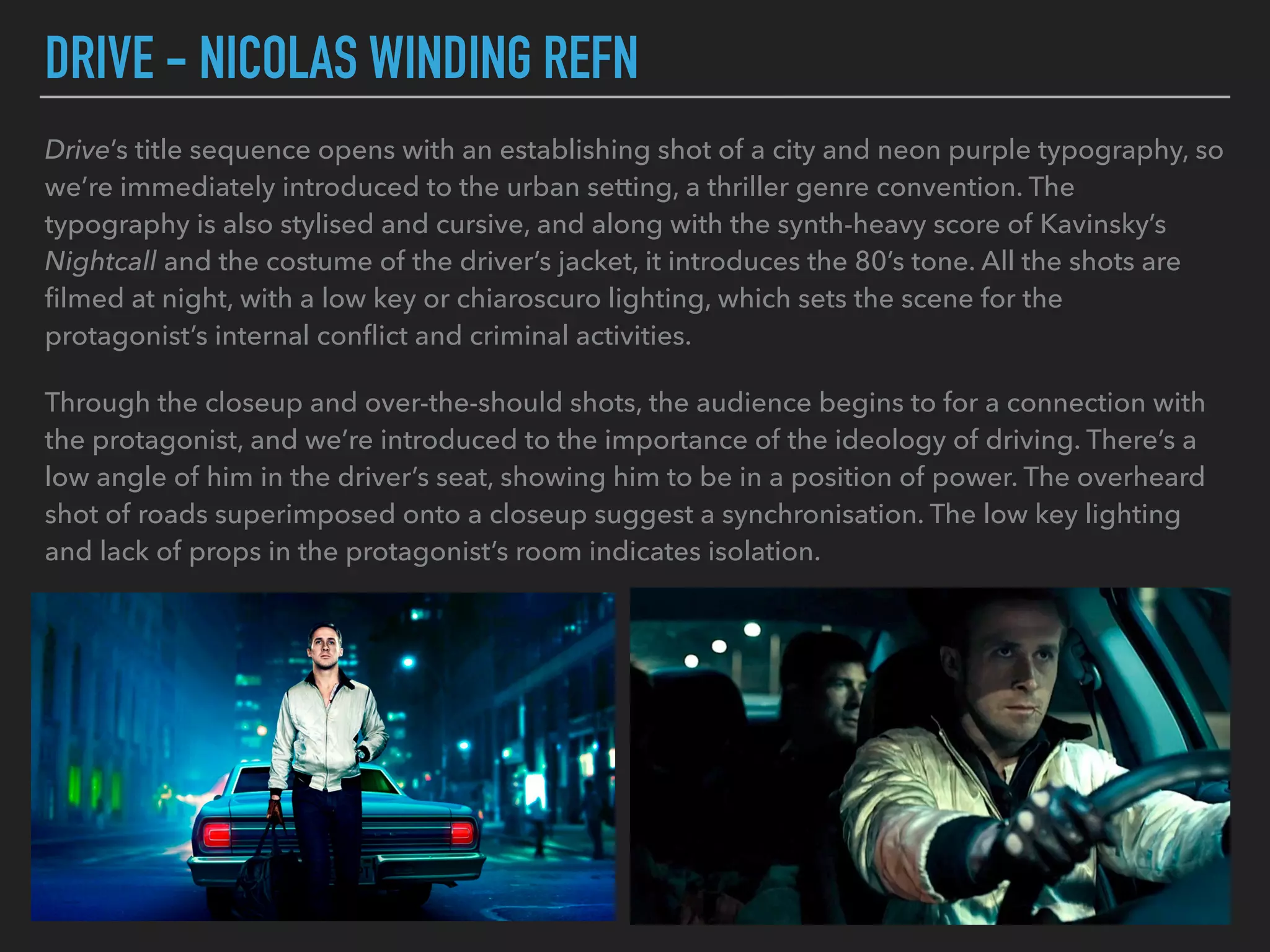 DRIVE - NICOLAS WINDING REFN
Drive’s title sequence opens with an establishing shot of a city and neon purple typography, so
we’re immediately introduced to the urban setting, a thriller genre convention. The
typography is also stylised and cursive, and along with the synth-heavy score of Kavinsky’s
Nightcall and the costume of the driver’s jacket, it introduces the 80’s tone. All the shots are
ﬁlmed at night, with a low key or chiaroscuro lighting, which sets the scene for the
protagonist’s internal conﬂict and criminal activities.
Through the closeup and over-the-should shots, the audience begins to for a connection with
the protagonist, and we’re introduced to the importance of the ideology of driving. There’s a
low angle of him in the driver’s seat, showing him to be in a position of power. The overheard
shot of roads superimposed onto a closeup suggest a synchronisation. The low key lighting
and lack of props in the protagonist’s room indicates isolation.
 