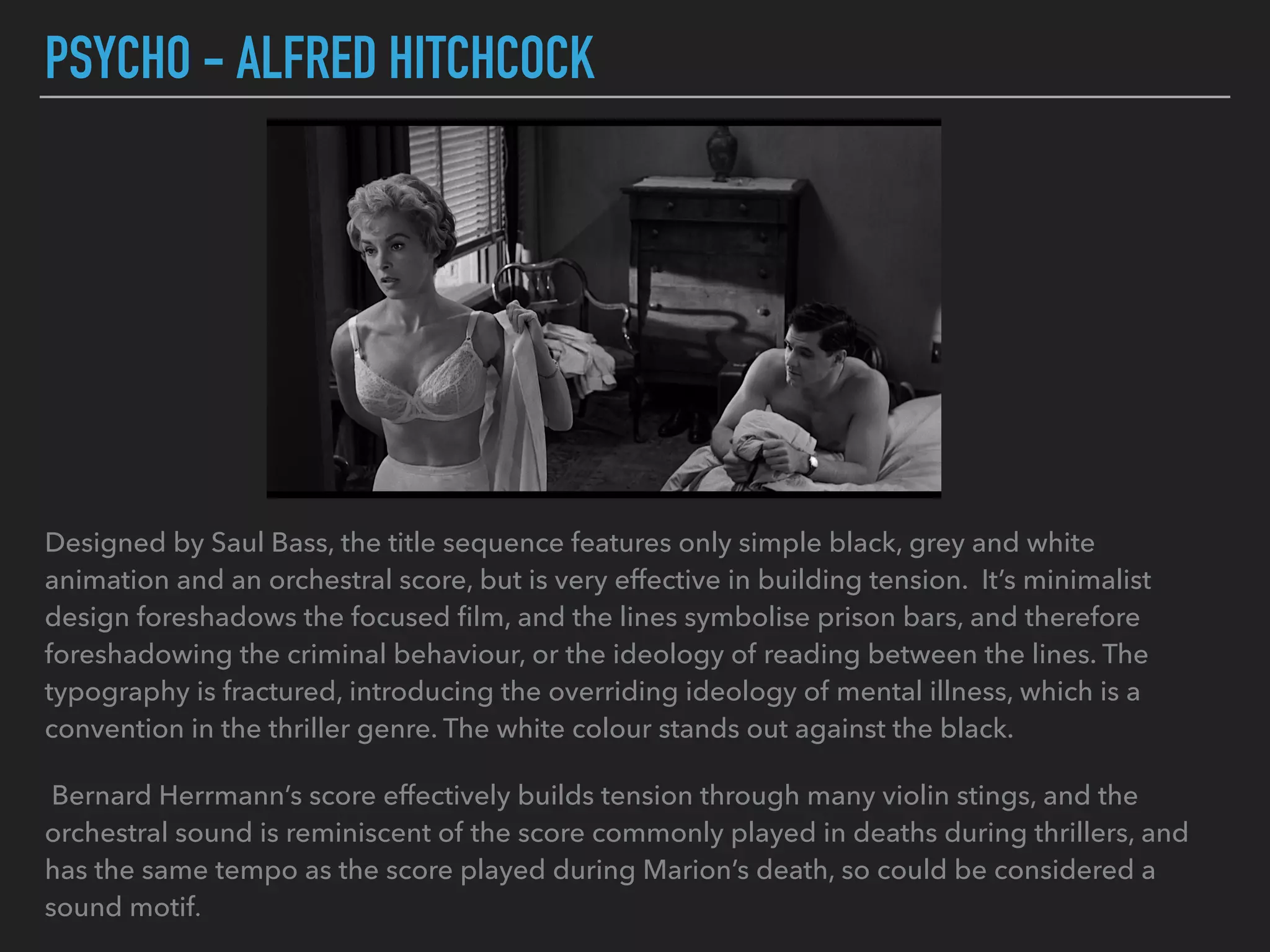 PSYCHO - ALFRED HITCHCOCK
Designed by Saul Bass, the title sequence features only simple black, grey and white
animation and an orchestral score, but is very effective in building tension. It’s minimalist
design foreshadows the focused ﬁlm, and the lines symbolise prison bars, and therefore
foreshadowing the criminal behaviour, or the ideology of reading between the lines. The
typography is fractured, introducing the overriding ideology of mental illness, which is a
convention in the thriller genre. The white colour stands out against the black.
Bernard Herrmann’s score effectively builds tension through many violin stings, and the
orchestral sound is reminiscent of the score commonly played in deaths during thrillers, and
has the same tempo as the score played during Marion’s death, so could be considered a
sound motif.
 