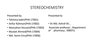 STEREOCHEMISTRY
Presented by
• Tahmina kabir(PHA-17001)
• Arifur Rahman(PHA-17002)
• Noorjahan Hossain(PHA-17003)
• Mustak Ahmed(PHA-17004)
• Md. Yamin Emu(PHA-17006)
Presented to
• Dr. Md. Ashraf Ali ,
Associate professor , Department
of pharmacy , MBSTU.
 