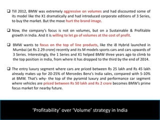 ‘Profitability’ over ‘Volume’ strategy in India
 Till 2012, BMW was extremely aggressive on volumes and had discounted some of
its model like the X1 dramatically and had introduced corporate editions of 3 Series,
to buy the market. But the move hurt the brand image.
 Now, the company’s focus is not on volumes, but on a Sustainable & Profitable
growth in India. And it is willing to let go of volumes at the cost of profit.
 BMW wants to focus on the top of line products, like the i8 Hybrid launched in
Mumbai (at Rs 2.29 crore) recently and its M models sports cars and cars upwards of
3 Series. Interestingly, the 1 Series and X1 helped BMW three years ago to climb to
the top position in India, from where it has dropped to the third by the end of 2014.
 The entry luxury segment where cars are priced between Rs 25 lakh and Rs 45 lakh
already makes up for 20-25% of Mercedes Benz's India sales, compared with 5-10%
at BMW. That’s why- the top of the pyramid luxury and performance car segment
where vehicles are priced between Rs 50 lakh and Rs 2 crore becomes BMW’s prime
focus market for nearby future.
 
