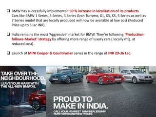  BMW has successfully implemented 50 % increase in localization of its products.
Cars like BMW 1 Series, 3 Series, 3 Series Gran Turismo, X1, X3, X5, 5 Series as well as
7 Series model that are locally produced will now be available at low cost (Reduced
Price up to 5 lac INR).
 India remains the most ‘Aggressive’ market for BMW. They’re following ‘Production-
follows-Market’ strategy by offering more range of luxury cars ( locally mfg. at
reduced cost).
 Launch of MINI Cooper & Countryman series in the range of INR 29-36 Lac.
 