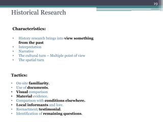 Historical Research
Characteristics:
• History research brings into view something
from the past
• Interpretation
• Narrative
• The cultural turn – Multiple point of view
• The spatial turn
Tactics:
• On‐site familiarity.
• Use of documents.
• Visual comparison
• Material evidence.
• Comparison with conditions elsewhere.
• Local informants and lore.
• Reenactment/testimonial.
• Identification of remaining questions.
19
 