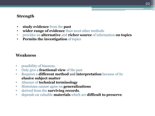 Strength
• study evidence from the past
• wider range of evidence than most other methods
• provides an alternative and richer source of information on topics
• Permits the investigation of topics
Weakness
• possibility of biasness.
• Only give a fractional view of the past
• Requires a different method and interpretation because of its
elusive subject matter
• Absence of technical terminology
• Historians cannot agree on generalizations
• derived from the surviving records,
• depends on valuable materials which are difficult to preserve.
22
 