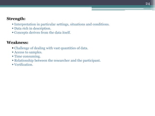 Strength:
 Interpretation in particular settings, situations and conditions.
 Data rich in description.
 Concepts derives from the data itself.
Weakness:
 Challenge of dealing with vast quantities of data.
 Access to samples.
 Time consuming.
 Relationship between the researcher and the participant.
 Verification.
24
 