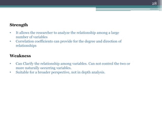 • It allows the researcher to analyze the relationship among a large
number of variables
• Correlation coefficients can provide for the degree and direction of
relationships
Strength
Weakness
• Can Clarify the relationship among variables. Can not control the two or
more naturally occurring variables.
• Suitable for a broader perspective, not in depth analysis.
28
 