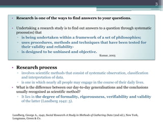 • Research is one of the ways to find answers to your questions.
• Undertaking a research study is to find out answers to a question through systematic
process(es) that
▫ is being undertaken within a framework of a set of philosophies;
▫ uses procedures, methods and techniques that have been tested for
their validity and reliability·
▫ is designed to be unbiased and objective.
Kumar, 2005
3
• Research process
▫ involves scientific methods that consist of systematic observation, classification
and interpretation of data.
▫ is one in which nearly all people may engage in the course of their daily lives.
• What is the difference between our day-to-day generalisations and the conclusions
usually recognised as scientific method?
▫ It lies in the degree of formality, rigorousness, verifiability and validity
of the latter (Lundberg 1942: 5).
Lundberg, George A., 1942, Social Research-A Study in Methods of Gathering Data (2nd ed.), New York,
Longmans, Green & Co.
 