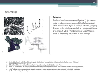 Examples
1. Croxford, B., Penn,A. and Hillier, B. (1996). Spatial distribution of urban pollution: civilizing urban traffic.The science of the total
environment 189/190 (october): pp. 3-9.
2. Hillier, B. and Hanson, J. (1984).The social logic of space, Cambridge: Cambridge University Press.
3. Davis, L.S. and Benedikt, M.L. (1979). Computational models of space: isovists and isovist fields, Computer graphics and image processing
11(1): pp. 49-72.
4. Tabak,Vincent (2008). User Simulation of Space Utilisation – System for Office Building Usage Simulation. PhD Thesis, Eindhoven:
Eindhoven University of Technology.
31
 