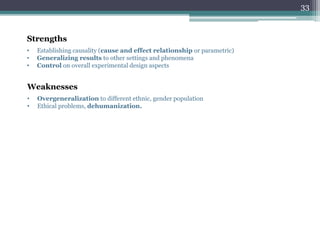 Strengths
• Establishing causality (cause and effect relationship or parametric)
• Generalizing results to other settings and phenomena
• Control on overall experimental design aspects
Weaknesses
• Overgeneralization to different ethnic, gender population
• Ethical problems, dehumanization.
33
 