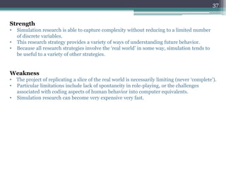 Weakness
• The project of replicating a slice of the real world is necessarily limiting (never ‘complete’).
• Particular limitations include lack of spontaneity in role-playing, or the challenges
associated with coding aspects of human behavior into computer equivalents.
• Simulation research can become very expensive very fast.
Strength
• Simulation research is able to capture complexity without reducing to a limited number
of discrete variables.
• This research strategy provides a variety of ways of understanding future behavior.
• Because all research strategies involve the ‘real world’ in some way, simulation tends to
be useful to a variety of other strategies.
37
 