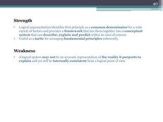 Strength
• Logical argumentation identifies first principle as a common denominator for a wide
variety of factors and provides a framework that ties them together into a conceptual
system that can describe, explain and predict within its area of concern
• Useful as a tactic for arranging fundamental principles coherently.
Weakness
• A logical system may not be an accurate representation of the reality it purports to
explain and yet still be internally consistent from a logical point of view.
40
 