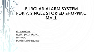 BURGLAR ALARM SYSTEM
FOR A SINGLE STORIED SHOPPING
MALL
PRESENTED TO:
NUSRAT JAHAN ANANNA
LECTURER,
DEPARTMENT OF EEE, EWU
 