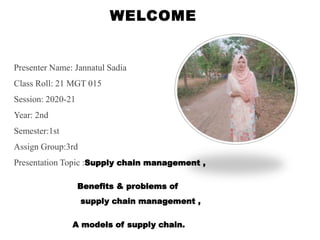 WELCOME
Presenter Name: Jannatul Sadia
Class Roll: 21 MGT 015
Session: 2020-21
Year: 2nd
Semester:1st
Assign Group:3rd
Presentation Topic :Supply chain management ,
Benefits & problems of
supply chain management ,
A models of supply chain.
 
