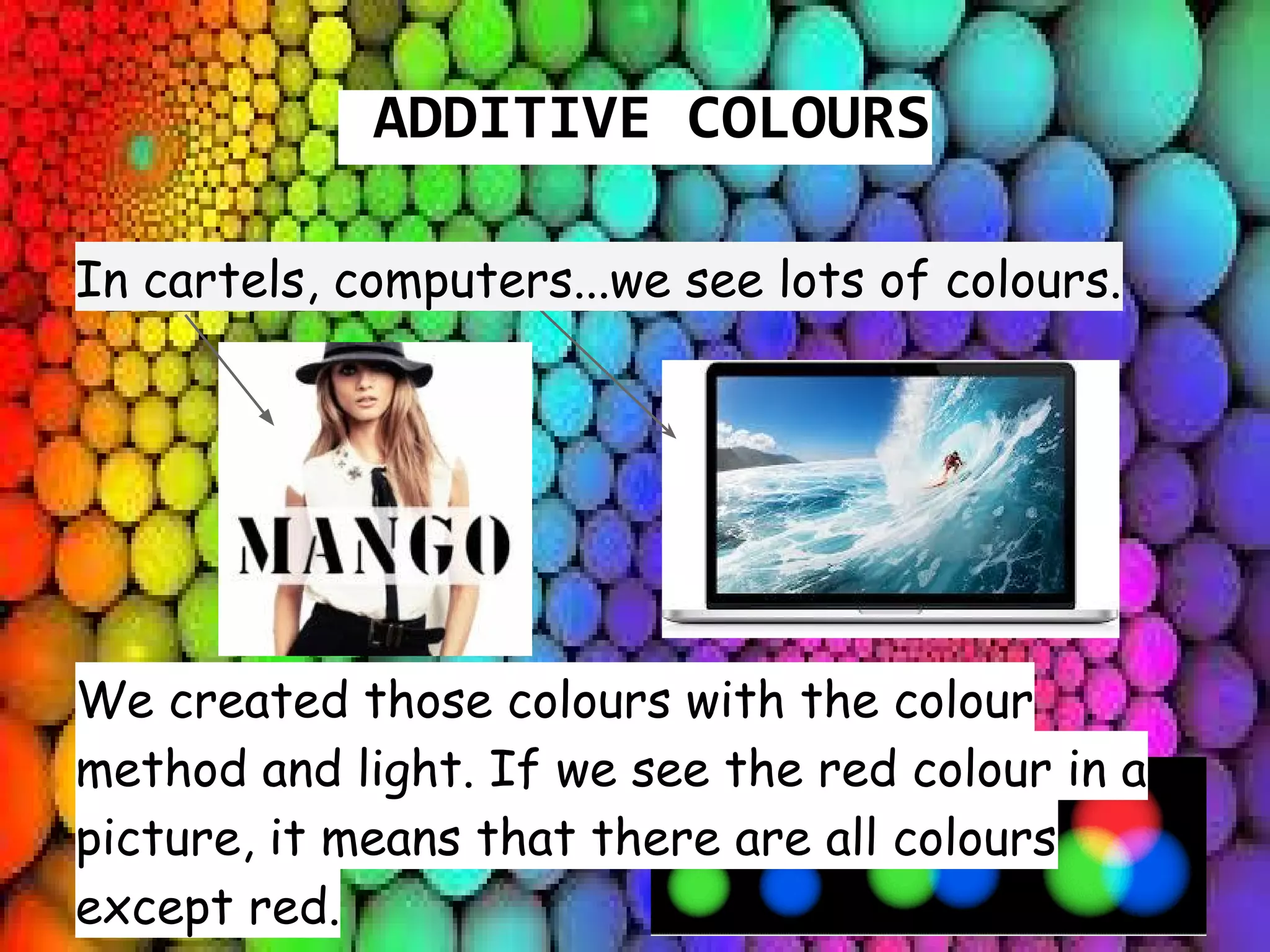 ADDITIVE COLOURS
In cartels, computers...we see lots of colours.
We created those colours with the colour
method and light. If we see the red colour in a
picture, it means that there are all colours
except red.
 