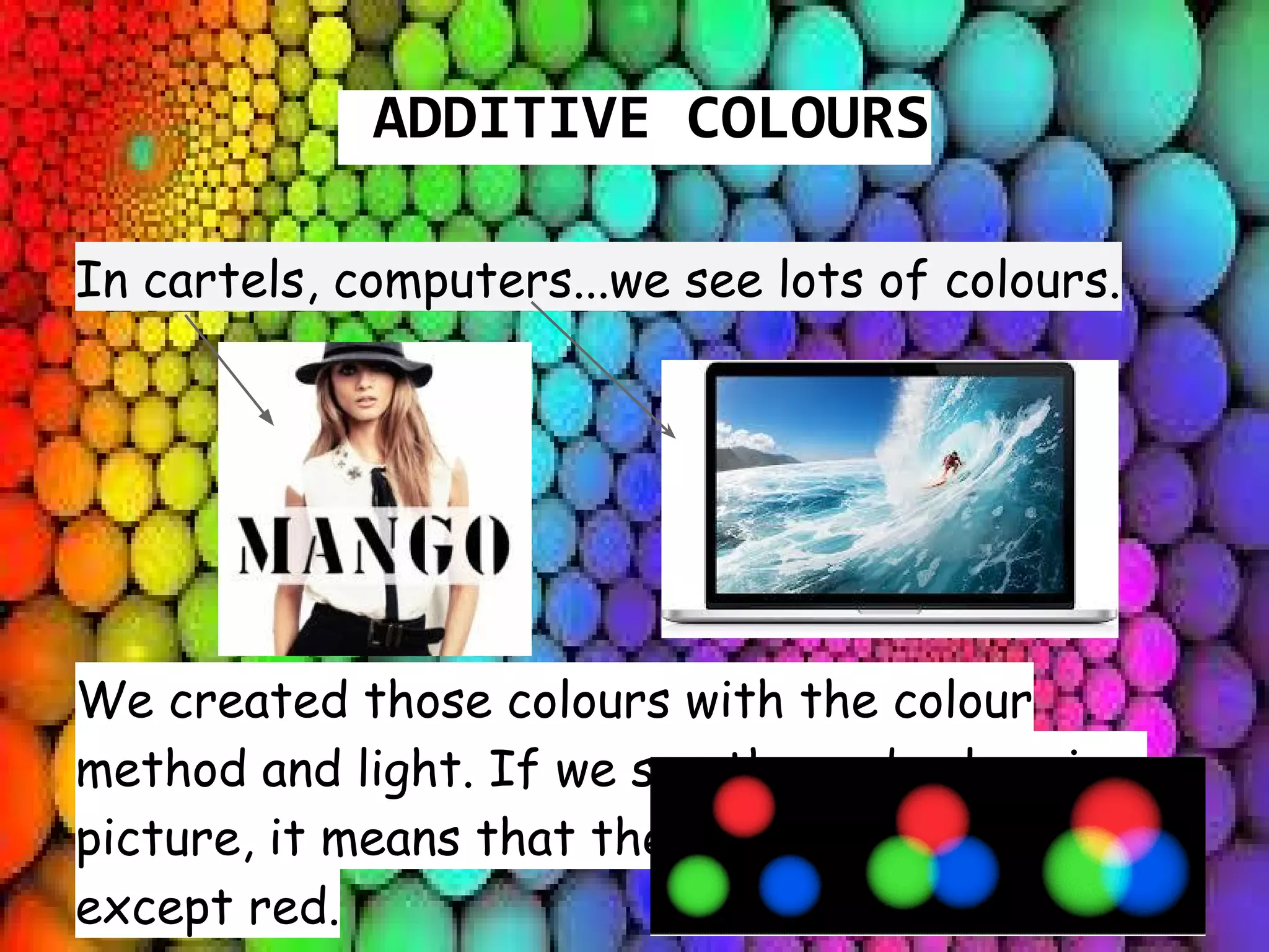 ADDITIVE COLOURS
In cartels, computers...we see lots of colours.
We created those colours with the colour
method and light. If we see the red colour in a
picture, it means that there are all colours
except red.
 