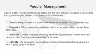People Management
 Consistency – People in a project team should all be treated in a comparable way.
 Respect – Different people have different skills and managers should respect these
differences.
 Inclusion – people contribute effectively when they feel that other listen to them and
take account of their proposals considered the all views.
 Honesty – As a manager you should always be honest about what is going well and
what is going badly in the team.
It costs a lot to recruit and retain good people and it is up to software managers to ensure that
the organization gets the best possible return on its investment
 