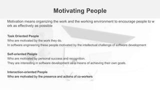 Motivating People
Motivation means organizing the work and the working environment to encourage people to w
ork as effectively as possible
Task Oriented People
Who are motivated by the work they do.
In software engineering these people motivated by the intellectual challenge of software development
Self-oriented People
Who are motivated by personal success and recognition.
They are interesting in software development as a means of achieving their own goals.
Interaction-oriented People
Who are motivated by the presence and actions of co-workers
 