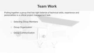 Team Work
Putting together a group that has right balance of technical skills, experience and
personalities is a critical project management task.
 Selecting Group Members
 Group Organization
 Group Communication
 