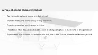 A Project can be characterized as:
01
03
• Every project may has a unique and distinct goal.
• Project is not routine activity or day-to-day operations.
• Project comes with a start time and end time.
• Project ends when its goal is achieved hence it is a temporary phase in the lifetime of an organization.
• Project needs adequate resources in terms of time, manpower, finance, material and knowledge-bank.
 