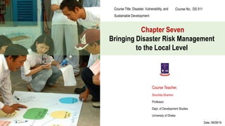 Chapter Seven
Bringing Disaster Risk Management
to the Local Level
Course Title: Disaster, Vulnerability, and
Sustainable Development
Course No.: DS 511
Course Teacher,
Shuchita Sharmin
Professor,
Dept. of Development Studies
University of Dhaka
Date: 06/08/19
 