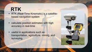 RTK
▪ RTK (Real-Time Kinematic) is a satellite-
based navigation system
▪ calculate position estimates with high
accuracy in real-time
▪ useful in applications such as
transportation, agriculture, mining, and
surveying.
 