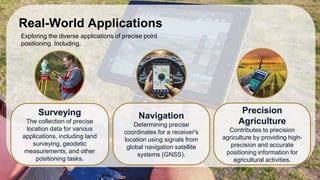 Real-World Applications
Exploring the diverse applications of precise point
positioning. Including,
Surveying
The collection of precise
location data for various
applications, including land
surveying, geodetic
measurements, and other
positioning tasks.
Navigation
Determining precise
coordinates for a receiver's
location using signals from
global navigation satellite
systems (GNSS).
Precision
Agriculture
Contributes to precision
agriculture by providing high-
precision and accurate
positioning information for
agricultural activities.
 