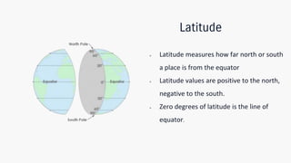 Latitude
● Latitude measures how far north or south
a place is from the equator
● Latitude values are positive to the north,
negative to the south.
● Zero degrees of latitude is the line of
equator.
 