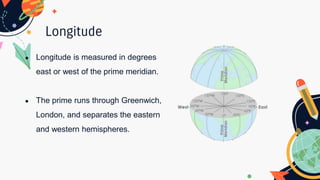Longitude
● Longitude is measured in degrees
east or west of the prime meridian.
● The prime runs through Greenwich,
London, and separates the eastern
and western hemispheres.
 