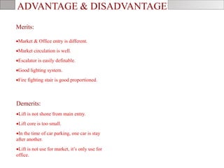 ADVANTAGE & DISADVANTAGE
Demerits:
Lift is not shone from main entry.
Lift core is too small.
In the time of car parking, one car is stay
after another.
Lift is not use for market, it’s only use for
office.
Merits:
Market & Office entry is different.
Market circulation is well.
Escalator is easily definable.
Good lighting system.
Fire fighting stair is good proportioned.
 