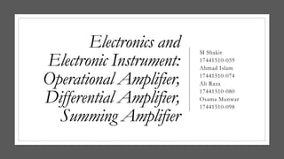 Electronics and
Electronic Instrument:
Operational Amplifier,
Differential Amplifier,
Summing Amplifier
M Shakir
17441510-059
Ahmad Islam
17441510-074
Ali Raza
17441510-080
Osama Munwar
17441510-098
 